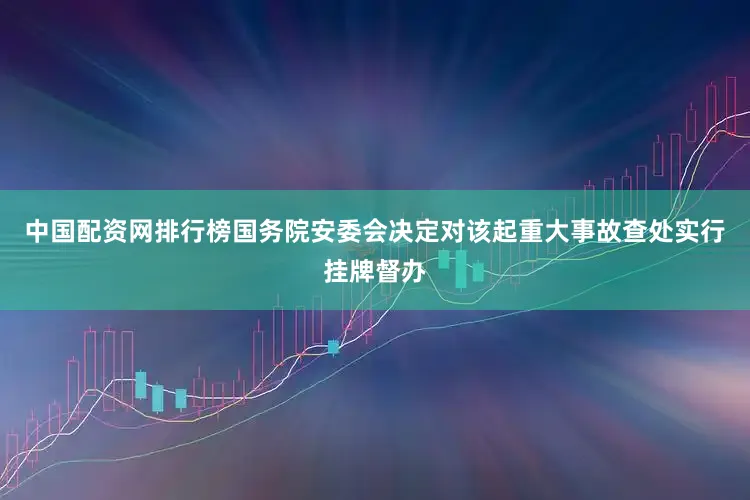 中国配资网排行榜国务院安委会决定对该起重大事故查处实行挂牌督办