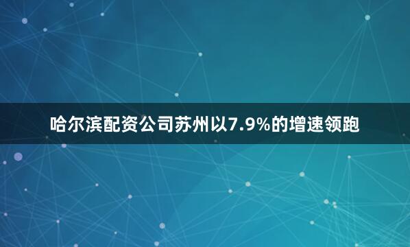哈尔滨配资公司苏州以7.9%的增速领跑