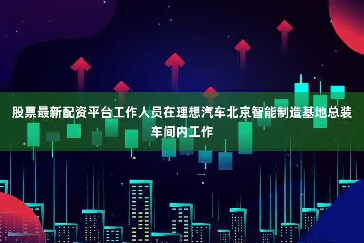 股票最新配资平台工作人员在理想汽车北京智能制造基地总装车间内工作