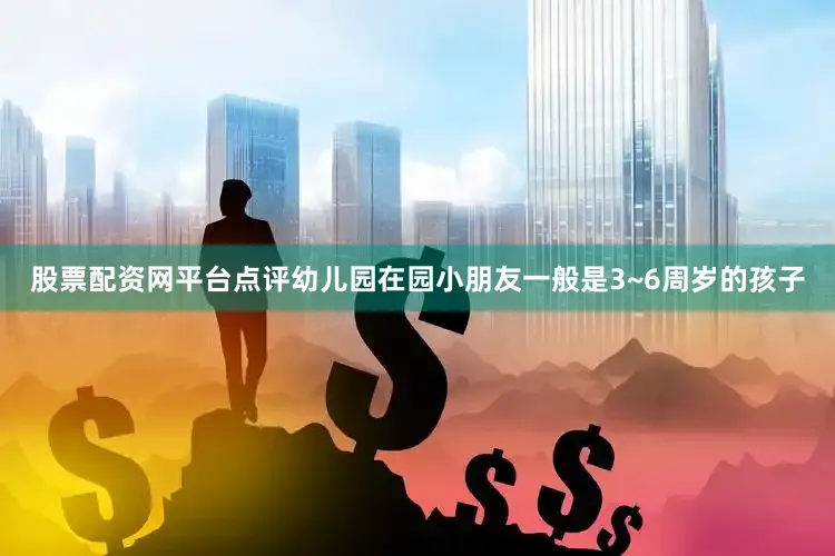 股票配资网平台点评幼儿园在园小朋友一般是3~6周岁的孩子