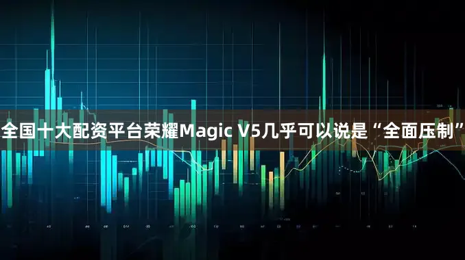 全国十大配资平台荣耀Magic V5几乎可以说是“全面压制”