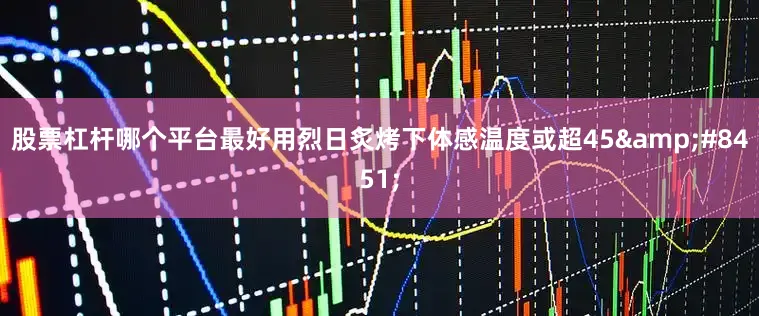 股票杠杆哪个平台最好用烈日炙烤下体感温度或超45&#8451;
