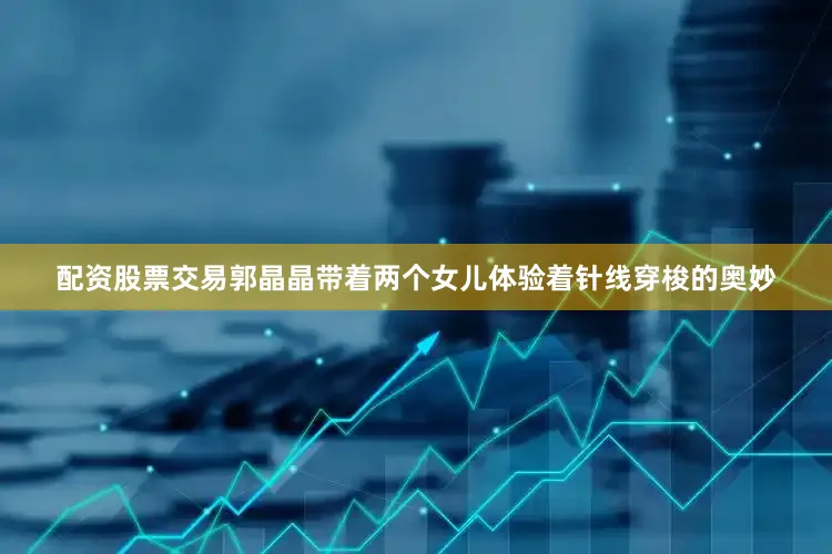 配资股票交易郭晶晶带着两个女儿体验着针线穿梭的奥妙