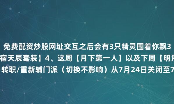免费配资炒股网址交互之后会有3只精灵围着你飘3、外观补齐商店新增【紫宿天辰套装】4、这周【月下第一人】以及下周【明月之巅】赛事期间◇转职/重新辅门派（切换不影响）从7月24日关闭至7月27日21.35◇战场、徐海吃鸡19点（周末16点）关闭到晚上21.35开放