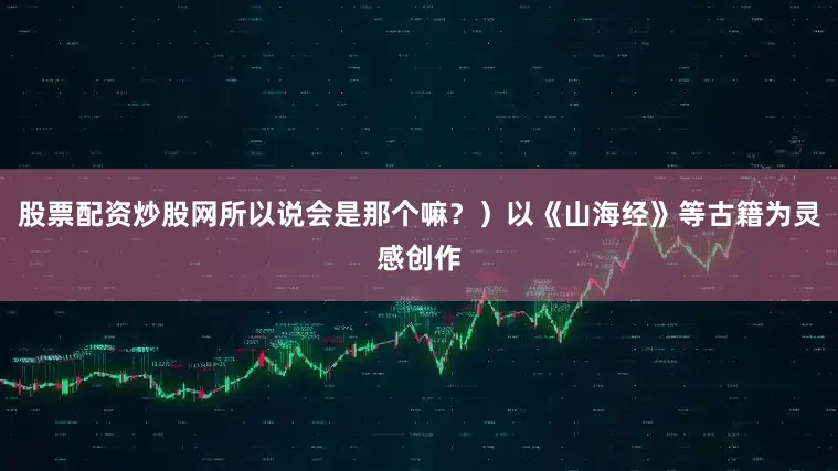 股票配资炒股网所以说会是那个嘛？）以《山海经》等古籍为灵感创作