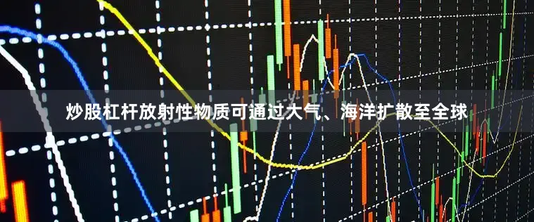 炒股杠杆放射性物质可通过大气、海洋扩散至全球