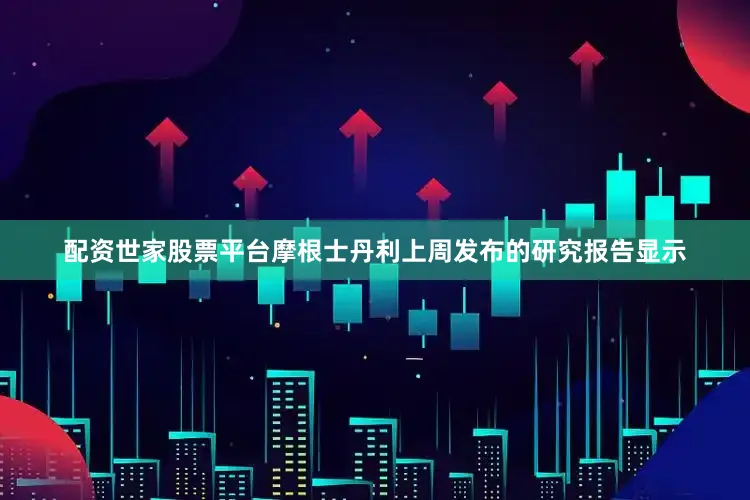 配资世家股票平台摩根士丹利上周发布的研究报告显示