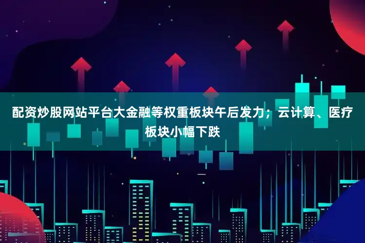 配资炒股网站平台大金融等权重板块午后发力；云计算、医疗板块小幅下跌
