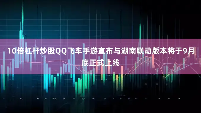 10倍杠杆炒股QQ飞车手游宣布与湖南联动版本将于9月底正式上线