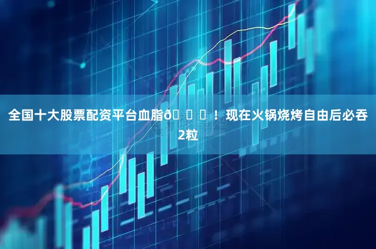 全国十大股票配资平台血脂📉！现在火锅烧烤自由后必吞2粒